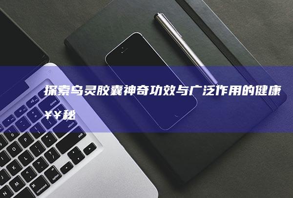 探索乌灵胶囊：神奇功效与广泛作用的健康奥秘